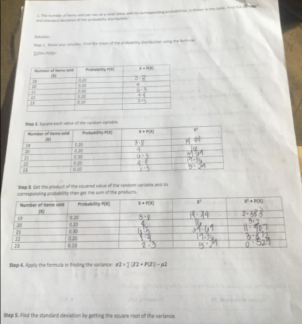 The mumber of items sold per day at a retail store with its corresponding prohabilities, is shown in the table. Find the vamsse:
and standaed dleviation of the probability distribution.
Solution
Step 2.  Show your solution. Find the mean of the probability distribution using the formula
[2X+ P(X)]=
Step 2. Square each value of the random varlable
Step 3. Get the product of the squared value of the random variable and its
Step 4. Apply the formula in finding the variance: sigma 2=sumlimits [Z2· P(Z)]-mu 2
Step 5. Find the standard deviation by getting the square root of the variance.