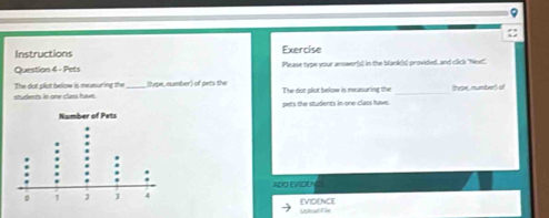 9 
 
Instructions Exercise 
Question 4 - Pets Please type your answer[s) in the blank(s) provided, and click "Next' 
students in one class have. The dot plot below is meusuring the (type, number) of pets the The dot plot below is measuring the _(ype, number) of 
pets the students in one class have. 
ADO EVIDEN 
Uplead File evideNce