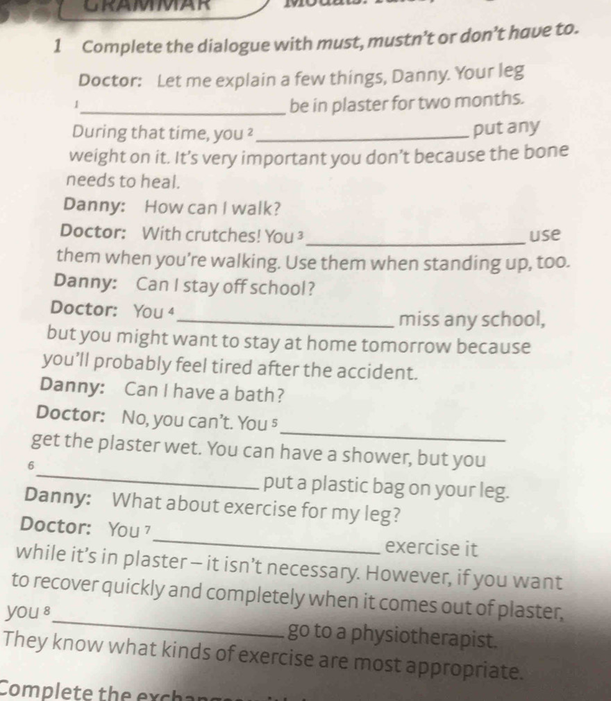 GRAMMAR 292 
1 Complete the dialogue with must, mustn’t or don’t have to. 
Doctor: Let me explain a few things, Danny. Your leg 
1 
_be in plaster for two months. 
During that time, you ²_ 
put any 
weight on it. It’s very important you don’t because the bone 
needs to heal. 
Danny: How can I walk? 
Doctor: With crutches! You ³ _use 
them when you're walking. Use them when standing up, too. 
Danny: Can I stay off school? 
Doctor: You 4 
_miss any school, 
but you might want to stay at home tomorrow because 
you’ll probably feel tired after the accident. 
Danny: Can I have a bath? 
_ 
Doctor: No, you can't. You 5 
_ 
get the plaster wet. You can have a shower, but you 
6 
put a plastic bag on your leg. 
Danny: What about exercise for my leg? 
_ 
Doctor: You 
exercise it 
while it’s in plaster - it isn’t necessary. However, if you want 
to recover quickly and completely when it comes out of plaster, 
you 8 _go to a physiotherapist. 
They know what kinds of exercise are most appropriate. 
Complete the exchar