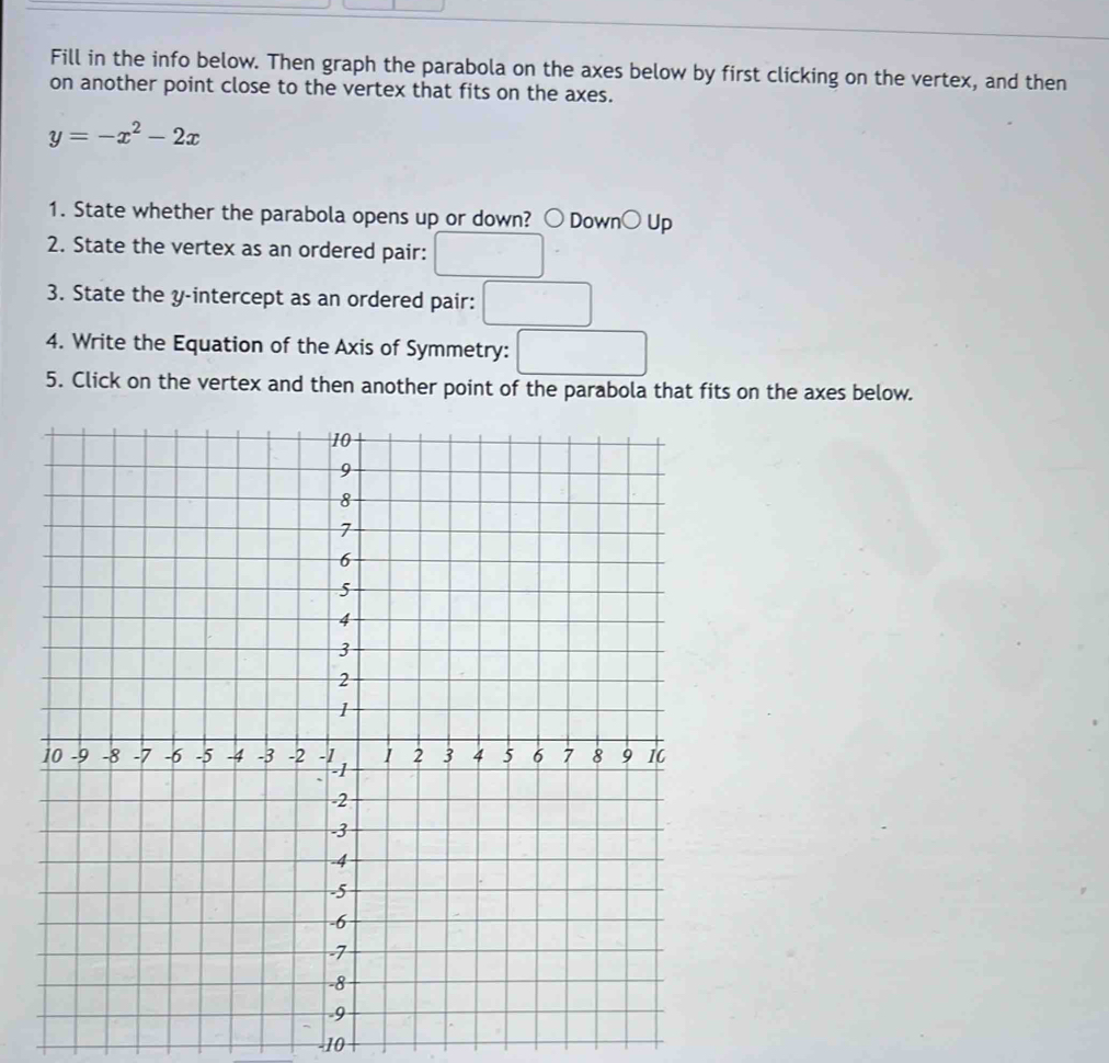 Fill in the info below. Then graph the parabola on the axes below by first clicking on the vertex, and then 
on another point close to the vertex that fits on the axes.
y=-x^2-2x
1. State whether the parabola opens up or down? bigcirc Down bigcirc Up 
2. State the vertex as an ordered pair: □ 
3. State the y-intercept as an ordered pair: □ 
4. Write the Equation of the Axis of Symmetry: □ 
5. Click on the vertex and then another point of the parabola that fits on the axes below.
-10