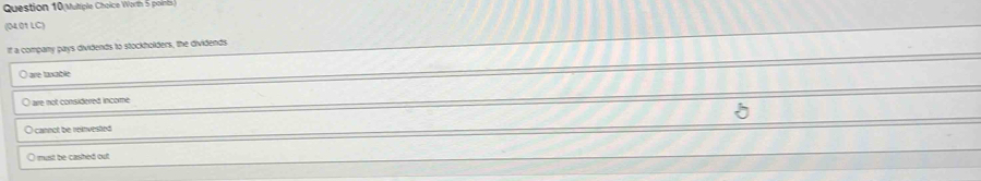 Mutiple Choice Worth 5 points
(04.01 LC)
If a company pays dividends to stockholders, the dividends
ane tancble
O are not considerred income
O cannot be reinvested
O must be cashed out