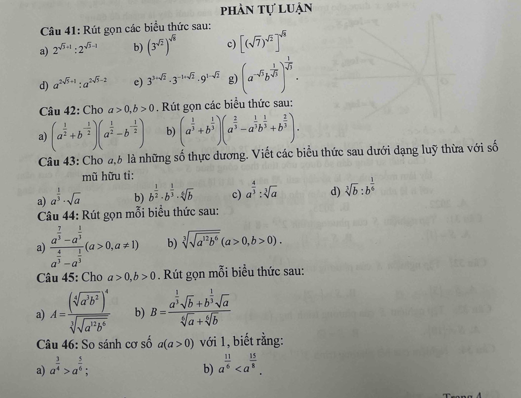 phần tự luận
Câu 41: Rút gọn các biểu thức sau:
a) 2^(sqrt(3)+1):2^(sqrt(3)-1) b) (3^(sqrt(2)))^sqrt(8) c) [(sqrt(7))^sqrt(2)]^sqrt(8)
d) a^(2sqrt(5)+1):a^(2sqrt(5)-2) e) 3^(3+sqrt(2))· 3^(-1+sqrt(2))· 9^(1-sqrt(2)) g) (a^(-sqrt(3))b^(frac 1)sqrt(3))^- 1/sqrt(3) .
Câu 42: Cho a>0,b>0. Rút gọn các biểu thức sau:
a) (a^(frac 1)2+b^(-frac 1)2)(a^(frac 1)2-b^(-frac 1)2) b) (a^(frac 1)3+b^(frac 1)3)(a^(frac 2)3-a^(frac 1)3b^(frac 1)3+b^(frac 2)3).
Câu 43: Cho đ,b là những số thực dương. Viết các biểu thức sau dưới dạng luỹ thừa với số
mũ hữu tỉ:
a) a^(frac 1)3· sqrt(a)
b) b^(frac 1)2· b^(frac 1)3· sqrt[6](b)
c) a^(frac 4)3:sqrt[3](a)
d) sqrt[3](b):b^(frac 1)6
Câu 44: Rút gọn mỗi biểu thức sau:
a) frac a^(frac 7)3-a^(frac 1)3a^(frac 4)3-a^(frac 1)3(a>0,a!= 1) b) sqrt[3](sqrt a^(12)b^6)(a>0,b>0).
Câu 45: Cho a>0,b>0. Rút gọn mỗi biểu thức sau:
a) A=frac (sqrt[4](a^3b^2))^4sqrt[3](sqrt a^(12)b^6) b) B=frac a^(frac 1)3sqrt(b)+b^(frac 1)3sqrt(a)sqrt[6](a)+sqrt[6](b)
Câu 46: So sánh cơ số a(a>0) với 1, biết rằng:
a) a^(frac 3)4>a^(frac 5)6;
b) a^(frac 11)6