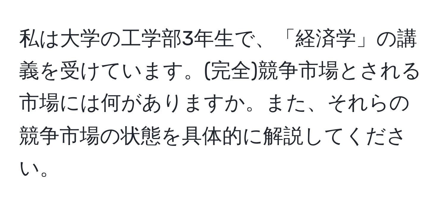 私は大学の工学部3年生で、「経済学」の講義を受けています。(完全)競争市場とされる市場には何がありますか。また、それらの競争市場の状態を具体的に解説してください。