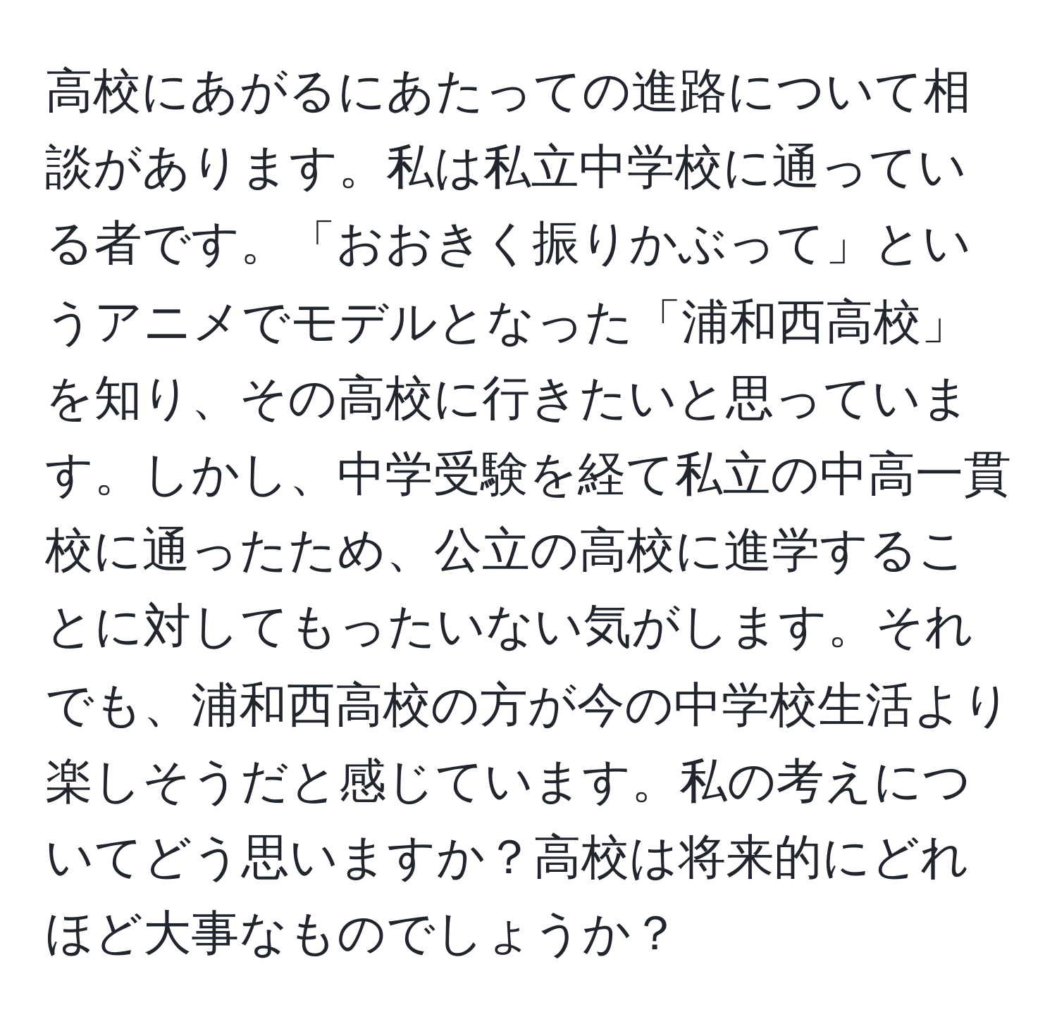 高校にあがるにあたっての進路について相談があります。私は私立中学校に通っている者です。「おおきく振りかぶって」というアニメでモデルとなった「浦和西高校」を知り、その高校に行きたいと思っています。しかし、中学受験を経て私立の中高一貫校に通ったため、公立の高校に進学することに対してもったいない気がします。それでも、浦和西高校の方が今の中学校生活より楽しそうだと感じています。私の考えについてどう思いますか？高校は将来的にどれほど大事なものでしょうか？