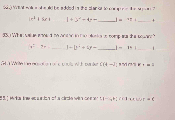 52.) What value should be added in the blanks to complete the square?
[x^2+6x+ _  ]+[y^2+4y+ _  ]=-20+ _+_ 
53.) What value should be added in the blanks to complete the square?
[x^2-2x+ _  ]+[y^2+6y+ _  ]=-15+ _+_ 
54.) Write the equation of a circle with center C(4,-3) and radius r=4
55.) Write the equation of a circle with center C(-2,8) and radius r=6