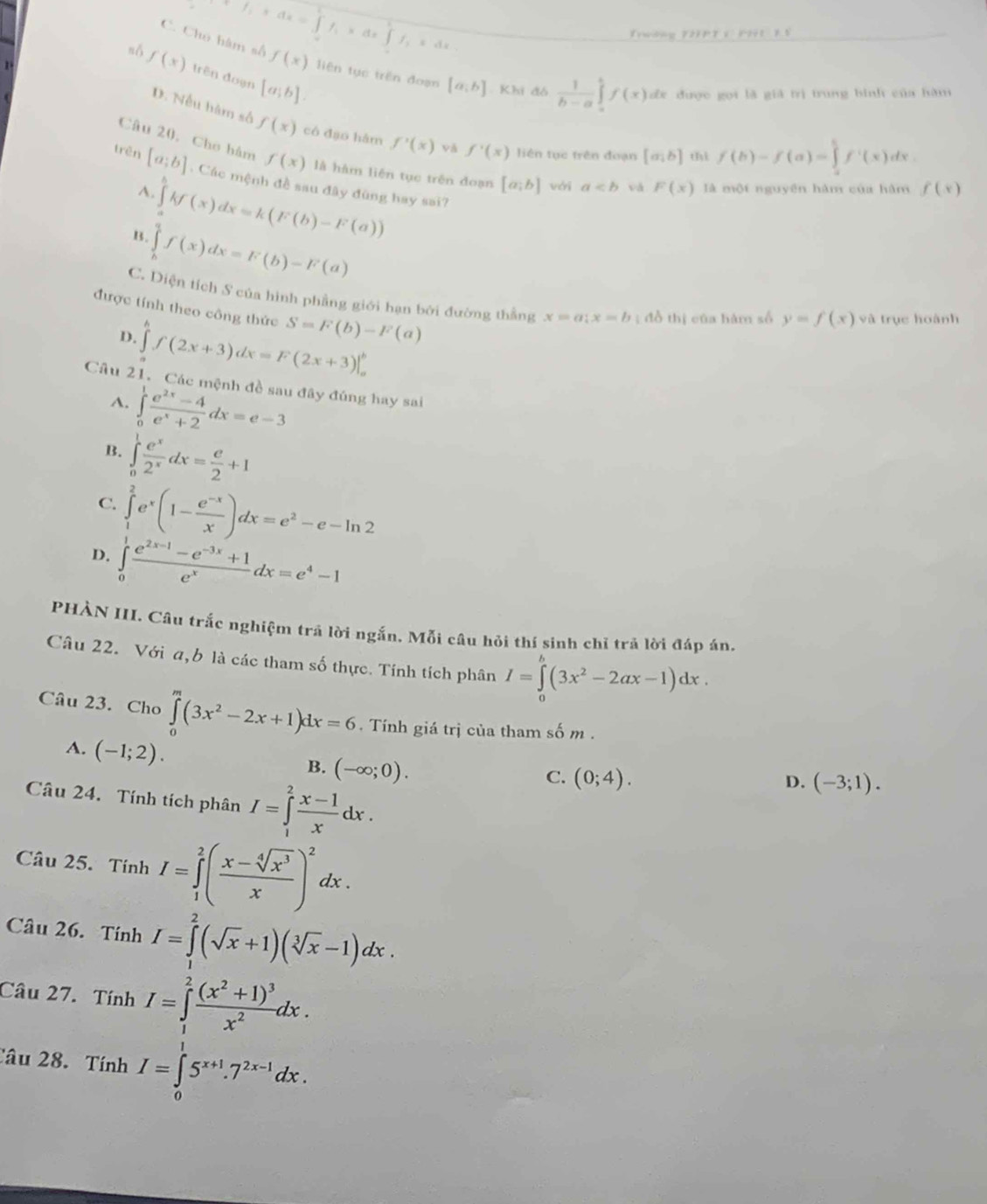 P_1+dx=∈tlimits f_1=∈t f_1* dx∈t f_1xdx
Trường 12PT 1PH11 5
C. Chú hàm số f(x) liên tục trên đoạn [a,b]. Khi đó  1/b-a ∈tlimits _a^(bf(x)dx dx được gọi là giả trị trung bình của hàm
nó f(x) trên đoạn [a;b]
D. Nếu hàm số f(x) có đạo hàm f'(x) và f'(x) liên tục trên đoạn [a;b] thì f(b)-f(a)=∈tlimits _0^5f'(x)dx
Câu 20, Cho hàm f(x) là hàm liên tục trên đoạn [a;b] với a vá F(x) là một nguyên hàm của hàm f(x)
trên [a;b]. Các mệnh đề sau đây đùng hay sai?
A. ∈tlimits _a^akf(x)dx=k(F(b)-F(a))
B. ∈tlimits _b^af(x)dx=F(b)-F(a)
C. Diện tích S của hình phẳng giới hạn bởi đường thắng x=a;x=b;; đồ thị của hàm số y=f(x) và trục hoành
được tính theo công thức S=F(b)-F(a)
D. ∈tlimits ^h)f(2x+3)dx=F(2x+3)|_a^(b
Câu 21. Các mệnh đề sau đây đúng hay sai
A. ∈tlimits _0^1frac e^2x)-4e^x+2dx=e-3
B. ∈tlimits _0^(1frac e^x)2^xdx= e/2 +1
C. ∈tlimits _1^(2e^x)(1- (e^(-x))/x )dx=e^2-e-ln 2
D. ∈tlimits _0^(1frac e^2x-1)-e^(-3x)+1e^xdx=e^4-1
PHÀN III. Câu trắc nghiệm trả lời ngắn. Mỗi câu hỏi thí sinh chỉ trả lời đáp án.
Câu 22. Với a,b là các tham số thực. Tính tích phân I=∈tlimits _0^(b(3x^2)-2ax-1)dx.
Câu 23. Cho ∈tlimits _0^(m(3x^2)-2x+1)dx=6. Tính giá trị của tham số m .
A. (-1;2).
B. (-∈fty ;0).
Câu 24. Tính tích phân I=∈tlimits _1^(2frac x-1)xdx.
C. (0;4). (-3;1).
D.
Câu 25. Tính I=∈tlimits _1^(2(frac x-sqrt[4](x^3))x)^2dx.
Câu 26. Tính I=∈tlimits^2(sqrt(x)+1)(sqrt[3](x)-1)dx.
Câu 27. Tính I=∈tlimits _1^(2frac (x^2)+1)^3x^2dx.
Câu 28. Tính I=∈tlimits _0^(15^x+1).7^(2x-1)dx.