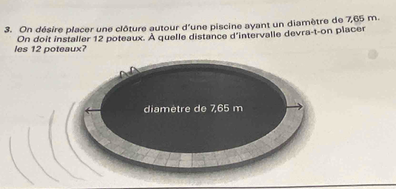 On désire placer une clôture autour d’une piscine ayant un diamètre de 7,65 m. 
On doit installer 12 poteaux. À quelle distance d’intervalle devra-t-on placer 
les 12 poteaux? 
diamètre de 7,65 m