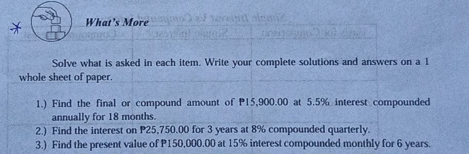 What’s More 
Solve what is asked in each item. Write your complete solutions and answers on a 1
whole sheet of paper. 
1.) Find the final or compound amount of 15,900.00 at 5.5% interest compounded 
annually for 18 months. 
2.) Find the interest on P25,750.00 for 3 years at 8% compounded quarterly. 
3.) Find the present value of P150,000.00 at 15% interest compounded monthly for 6 years.