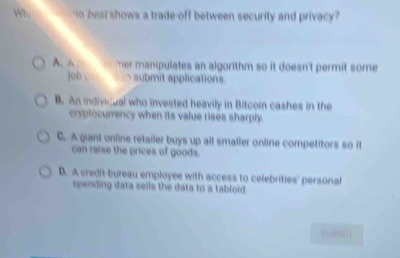 Wh o best shows a trade-off between security and privacy ?
A. A pre ommer manipulates an algorithm so it doesn't permit some
job goo osubmit applications.
B. An indivicual who invested heavily in Bitcoin cashes in the
cryptecurrency when its value rises sharply.
C. A giant online retailer buys up all smaller online competitors so it
can raise the prices of goods.
D. A credit-bureau employee with access to celebrities' personal
spending data sells the data to a tabloid.