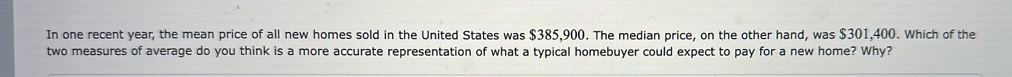 In one recent year, the mean price of all new homes sold in the United States was $385,900. The median price, on the other hand, was $301,400. Which of the 
two measures of average do you think is a more accurate representation of what a typical homebuyer could expect to pay for a new home? Why?