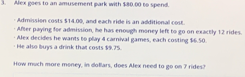 Alex goes to an amusement park with $80.00 to spend. 
Admission costs $14.00, and each ride is an additional cost. 
After paying for admission, he has enough money left to go on exactly 12 rides. 
Alex decides he wants to play 4 carnival games, each costing $6.50. 
He also buys a drink that costs $9.75. 
How much more money, in dollars, does Alex need to go on 7 rides?