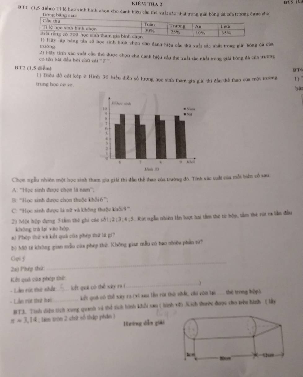 kiêm tra 2 BT5. (1.
BT1 (1,5 điễm) Tỉ lệ học sinh bình chọn cho danh hiệu cầu thủ xuất sắc nhat trong giải bóng đá của trường được cho
t
ãy lập bảng tần số học sinh binh chọn cho danh hiệu cầu thủ xuất sắc nhất trong giải bóng đá của
trường
2) Hãy tính xác suất cầu thủ được chọn cho danh hiệu cầu thủ xuất sắc nhất trong giải bóng đá của trường
có tên bắt đầu bởi chữ cái '7'.
BT2 (1,5 điểm) BT6
1) Biểu đồ cột kép ở Hình 30 biểu diễn số hượng học sinh tham gia giải thị đầu thể thao của một trường 1 )
trung học cơ sơ.
bàn
Chọn ngẫu nhiên một học sinh tham gia giải thi đầu thể thao của trường đô. Tính xác suất của mỗi biển cổ sau:
A: ''Học sinh được chọn là nam'';
B: ''Học sinh được chọn thuộc khối 6 '';
C: '''Học sinh được là nữ và không thuộc khối9'''.
2) Một hộp đựng 5 tâm thê ghi các số1; 2:3:4:5. Rút ngẫu nhiên lần lượt hai tâm thẻ từ hộp, tầm thẻ rút ra lần đầu
không trà lại vào hộp.
a) Phép thứ và kết quả của phép thứ là gi?
b) Mô tả không gian mẫu của phép thứ. Không gian mẫu có bao nhiều phần tử?
Goi y
22) Phép thứ
_
Kết quả của phép thứ
- Lần rút thứ nhất kết quả có thể xây ra (
_
- Lần rút thứ hai __kết quả có thể xây ra (vi sau lần rúi thứ nhất, chi còn lại thế trong bộp)
BT3. Tính diện tích xung quanh và thể tích hình khối sau ( hình về) .Kích thước được cho trên hình ( lấy
π approx 3,14; làm tròn 2 chữ số thập phân )
Hướng dẫn giải