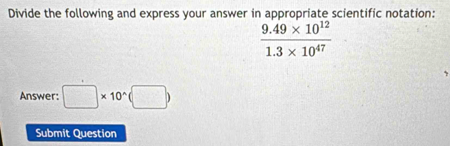 Divide the following and express your answer in appropriate scientific notation:
 (9.49* 10^(12))/1.3* 10^(47) 
Answer: □ * 10^(wedge)(□ )
Submit Question