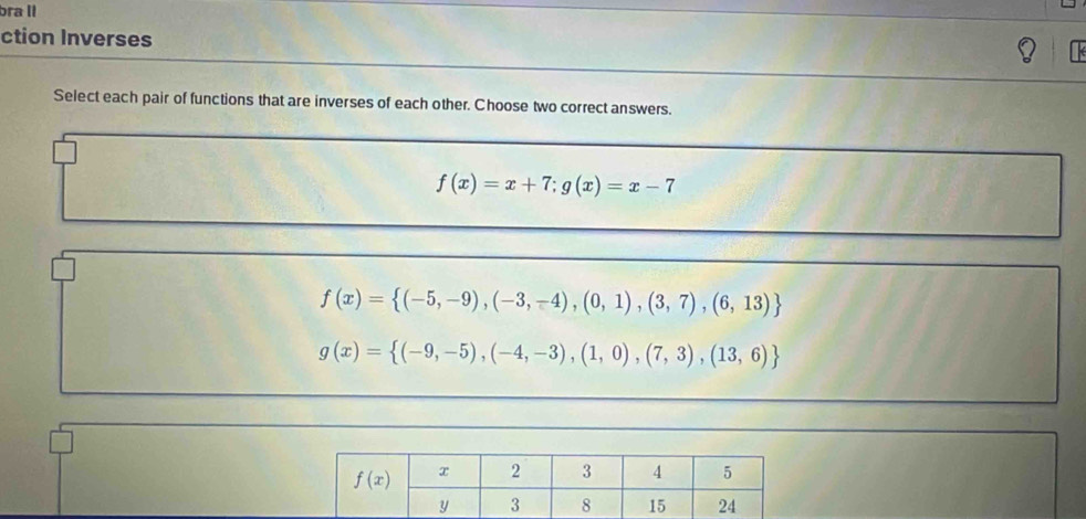 bra II
ction Inverses
Select each pair of functions that are inverses of each other. Choose two correct answers.
f(x)=x+7;g(x)=x-7
f(x)= (-5,-9),(-3,-4),(0,1),(3,7),(6,13)
g(x)= (-9,-5),(-4,-3),(1,0),(7,3),(13,6)