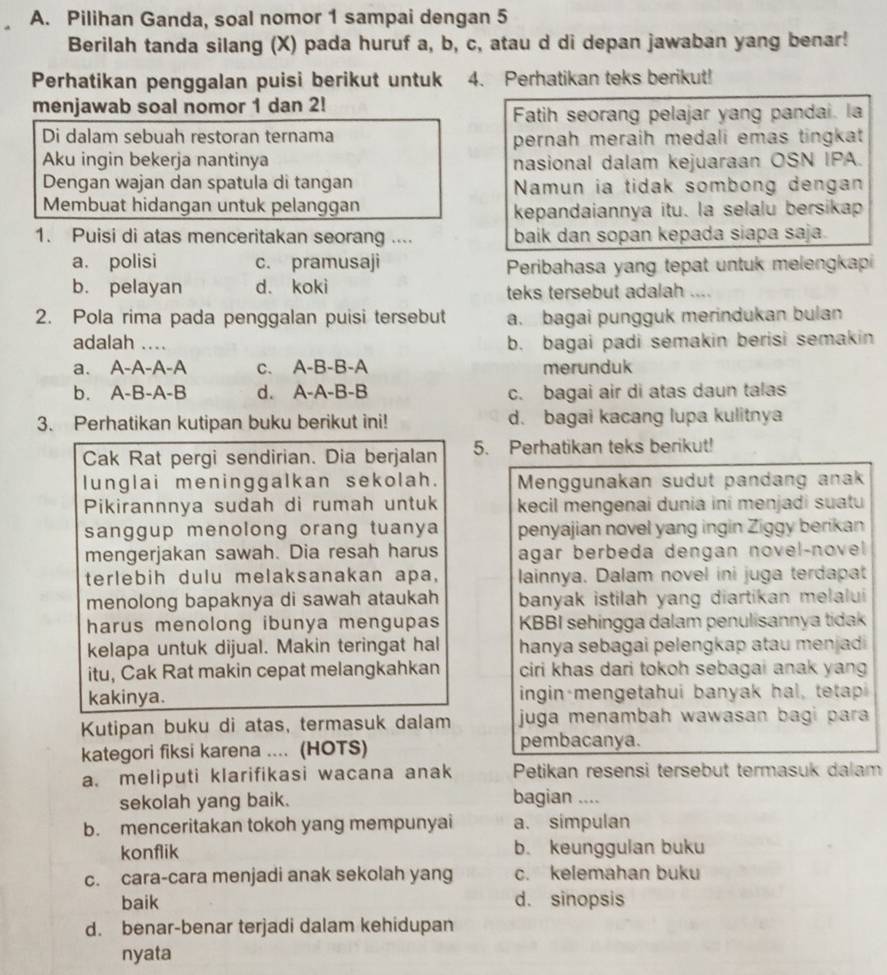 Pilihan Ganda, soal nomor 1 sampai dengan 5
Berilah tanda silang (X) pada huruf a, b, c, atau d di depan jawaban yang benar!
Perhatikan penggalan puisi berikut untuk 4. Perhatikan teks berikut!
menjawab soal nomor 1 dan 2!
Fatih seorang pelajar yang pandai. la
Di dalam sebuah restoran ternama pernah meraih medali emas tingkat 
Aku ingin bekerja nantinya nasional dalam kejuaraan OSN IPA.
Dengan wajan dan spatula di tangan Namun ia tidak sombong dengan
Membuat hidangan untuk pelanggan kepandaiannya itu. la selalu bersikap
1. Puisi di atas menceritakan seorang .... baik dan sopan kepada siapa saja.
a. polisi c. pramusaji
Peribahasa yang tepat untuk melengkapi
b. pelayan d. koki teks tersebut adalah ....
2. Pola rima pada penggalan puisi tersebut a. bagai pungguk merindukan bulan
adalah ....
b. bagai padi semakin berisi semakin
a. A-A-A-A c. A-B-B-A merunduk
b. A-B-A-B d. A-A-B-B c. bagai air di atas daun talas
3. Perhatikan kutipan buku berikut ini! d. bagai kacang lupa kulitnya
Cak Rat pergi sendirian. Dia berjalan 5. Perhatikan teks berikut!
lunglai meninggalkan sekolah.  Menggunakan sudut pandang anak
Pikirannnya sudah di rumah untuk kecil mengenai dunia ini menjadi suatu
sanggup menolong orang tuanya penyajian novel yang ingin Ziggy berikan
mengerjakan sawah. Dia resah harus agar berbeda dengan novel-novel 
terlebih dulu melaksanakan apa, lainnya. Dalam novel ini juga terdapat
menolong bapaknya di sawah ataukah banyak istilah yang diartikan melalui 
harus menolong ibunya mengupas KBBI sehingga dalam penulisannya tidak
kelapa untuk dijual. Makin teringat hal hanya sebagai pelengkap atau menjadi 
itu, Cak Rat makin cepat melangkahkan ciri khas dari tokoh sebagai anak yang 
kakinya. ingin·mengetahui banyak hal, tetapi
Kutipan buku di atas, termasuk dalam juga menambah wawasan bagi para 
kategori fiksi karena .... (HOTS) pembacanya.
a. meliputi klarifikasi wacana anak Petikan resensi tersebut termasuk dalam
sekolah yang baik. bagian ....
b. menceritakan tokoh yang mempunyai a. simpulan
konflik b. keunggulan buku
c. cara-cara menjadi anak sekolah yang c. kelemahan buku
baik d. sinopsis
d. benar-benar terjadi dalam kehidupan
nyata