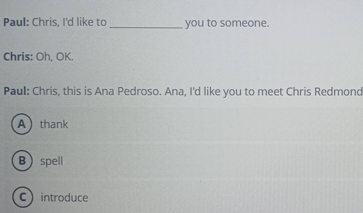 Paul: Chris, I'd like to _you to someone.
Chris: Oh, OK.
Paul: Chris, this is Ana Pedroso. Ana, I'd like you to meet Chris Redmond
Athank
Bspell
Cintroduce