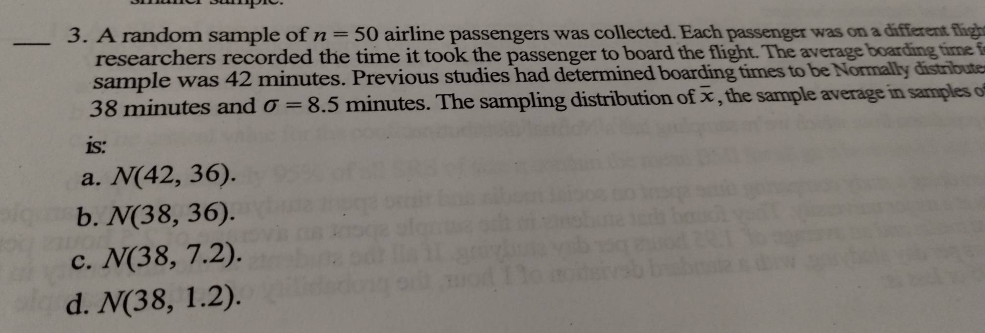 A random sample of n=50 airline passengers was collected. Each passenger was on a different ligh
researchers recorded the time it took the passenger to board the flight. The average boarding time f
sample was 42 minutes. Previous studies had determined boarding times to be Normally distrbute
38 minutes and sigma =8.5 minutes. The sampling distribution of overline x , the sample average in samples o
is:
a. N(42,36).
b. N(38,36).
c. N(38,7.2).
d. N(38,1.2).