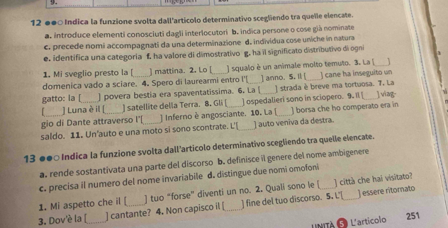 12 ●●○ Indica la funzione svolta dall'articolo determinativo scegliendo tra quelle elencate.
a. introduce elementi conosciuti dagli interlocutori b. indica persone o cose già nominate
c. precede nomi accompagnati da una determinazione d. individua cose uniche in natura
e. identifica una categoria f. ha valore di dimostrativo g. ha il significato distributivo di ogni
1. Mi sveglio presto la [ ] mattina. 2. Lo [ ] squalo è un animale molto temuto. 3. La [_
domenica vado a sciare. 4. Spero di laurearmi entro I'[ ] anno. 5. Il [ _] cane ha inseguito un
gatto: la [_ ] povera bestia era spaventatissima. 6. La [_ ) strada è breve ma tortuosa. 7. La
] Luna è il [ ] satellite della Terra. 8. Gli [ ] ospedalieri sono in sciopero. 9. Il [ Jviag-
gio di Dante attraverso l’[ ) Inferno è angosciante. 10. La [_ ) borsa che ho comperato era in
saldo. 11. Un’auto e una moto si sono scontrate. L’[_ ] auto veniva da destra.
13 ●●○ Indica la funzione svolta dall’articolo determinativo scegliendo tra quelle elencate.
a. rende sostantivata una parte del discorso b. definisce il genere del nome ambigenere
c. precisa il numero del nome invariabile d. distingue due nomi omofoni
1. Mi aspetto che il [ ] tuo “forse” diventi un no. 2. Quali sono le [ _] città che hai visitato?
3. Dov'è la [_ ] cantante? 4. Non capisco il [_ ] fine del tuo discorso. 5. L'[
] essere ritornato
LNITÀ ⑤ L'articolo 251