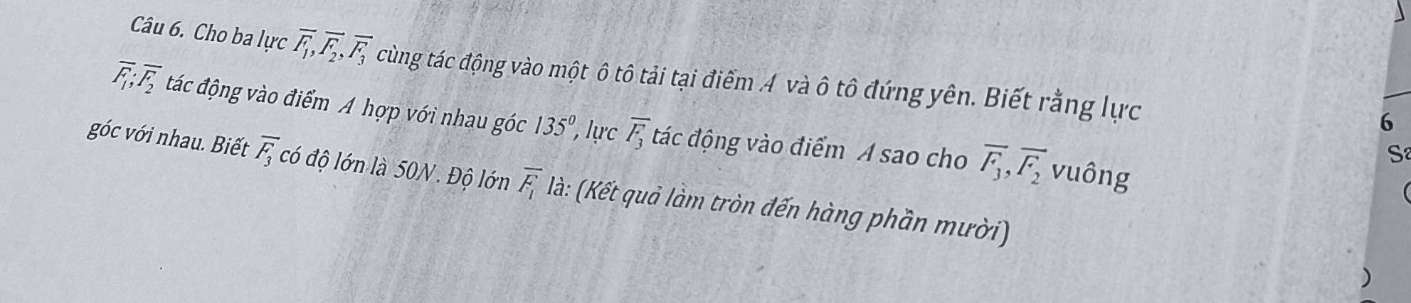 Cho ba lực overline F_1, overline F_2, overline F_3 cùng tác động vào một ô tô tải tại điểm A và ô tô đứng yên. Biết rằng lực
overline F_1; overline F_2 tác động vào điểm A hợp với nhau góc 135°, ự overline F_3 đác động vào điểm A sao cho overline F_3, overline F_2
6 
S 
vuông 
góc với nhau. Biết overline F_3 có độ lớn là 50N. Độ lớn overline F_1 là: (Kết quả làm tròn đến hàng phần mười)