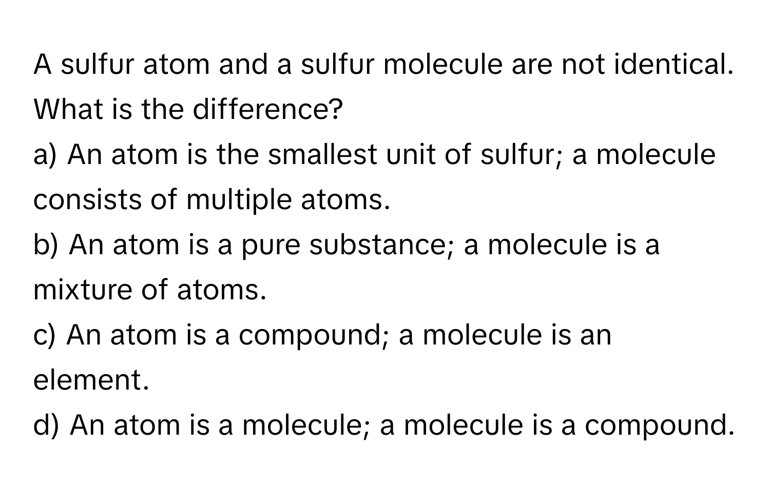 A sulfur atom and a sulfur molecule are not identical. What is the difference?

a) An atom is the smallest unit of sulfur; a molecule consists of multiple atoms. 
b) An atom is a pure substance; a molecule is a mixture of atoms. 
c) An atom is a compound; a molecule is an element. 
d) An atom is a molecule; a molecule is a compound.