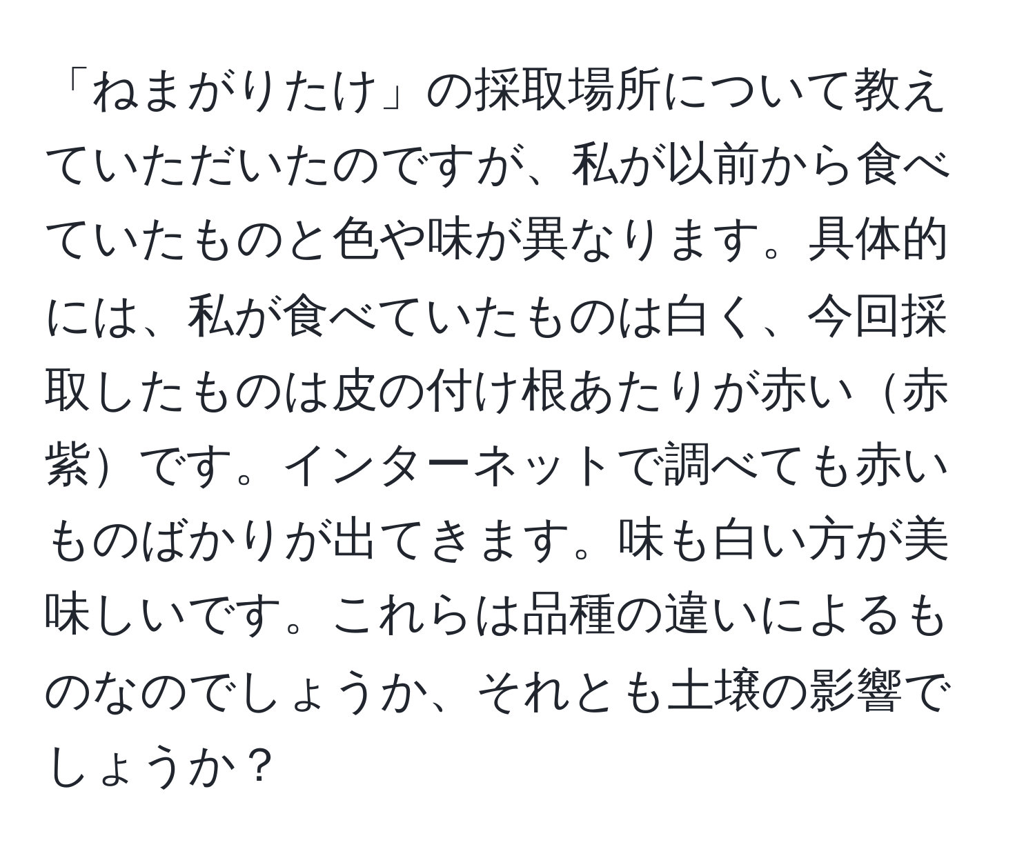 「ねまがりたけ」の採取場所について教えていただいたのですが、私が以前から食べていたものと色や味が異なります。具体的には、私が食べていたものは白く、今回採取したものは皮の付け根あたりが赤い赤紫です。インターネットで調べても赤いものばかりが出てきます。味も白い方が美味しいです。これらは品種の違いによるものなのでしょうか、それとも土壌の影響でしょうか？