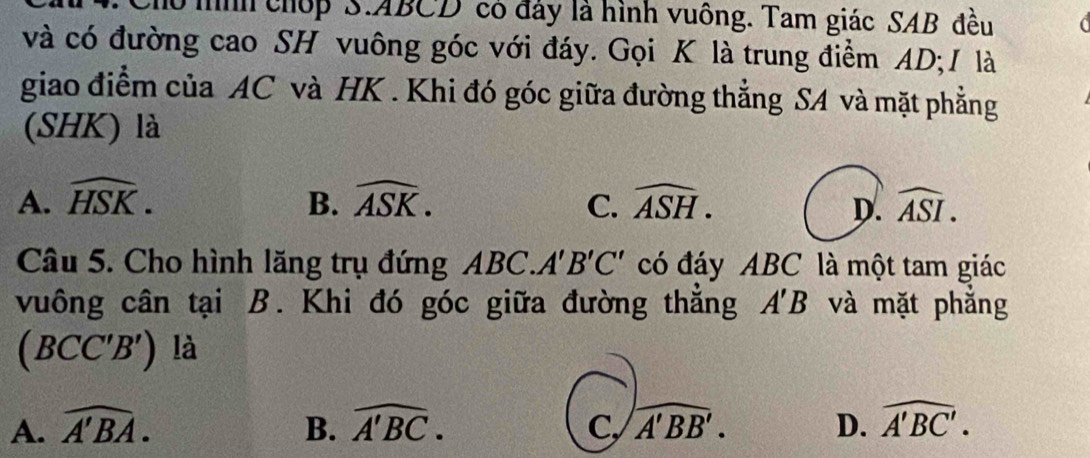 Cho mìh chốp S. ABCD có đảy là hình vuông. Tam giác SAB đều C 
và có đường cao SH vuông góc với đáy. Gọi K là trung điểm AD; / là
giao điểm của AC và HK. Khi đó góc giữa đường thẳng SA và mặt phẳng
(SHK) là
A. widehat HSK. B. widehat ASK. C. widehat ASH. D. widehat ASI. 
Câu 5. Cho hình lăng trụ đứng ABC. A'B'C' có đáy ABC là một tam giác
vuông cân tại B. Khi đó góc giữa đường thẳng A'B và mặt phẳng
(BCC'B') là
A. widehat A'BA. B. widehat A'BC. C, widehat A'BB'. D. widehat A'BC'.