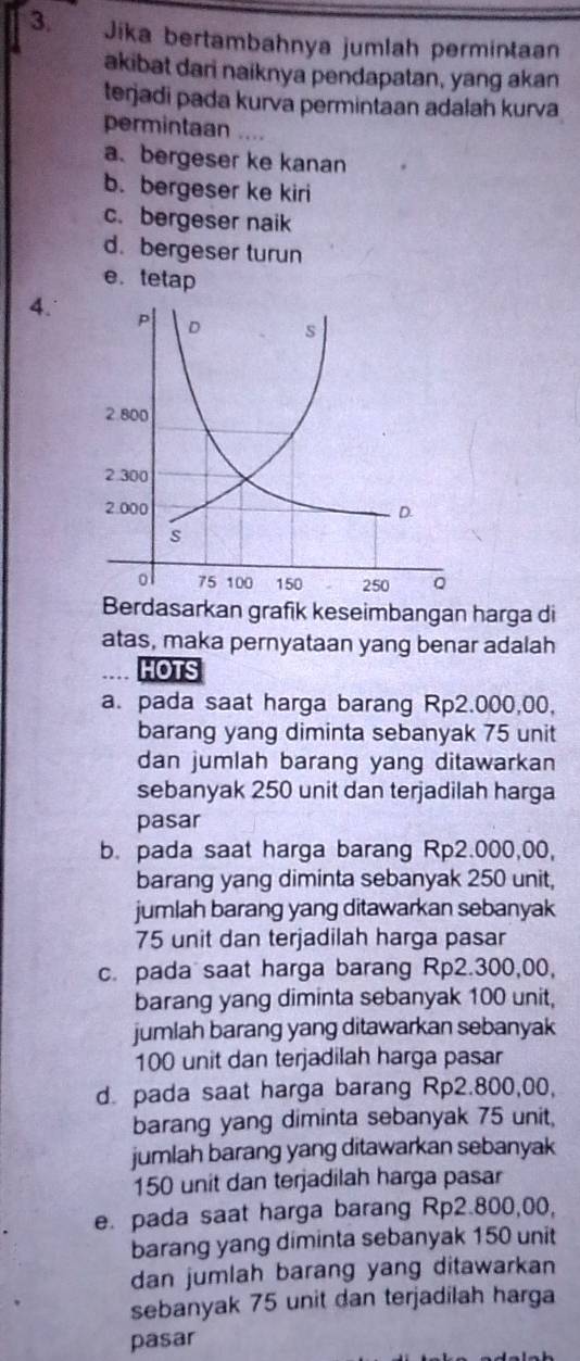 Jika bertambahnya jumlah permintaan
akibat dari naiknya pendapatan, yang akan
terjadi pada kurva permintaan adalah kurva
permintaan .
a、 bergeser ke kanan
b. bergeser ke kiri
c. bergeser naik
d. bergeser turun
e.tetap
4. 
Berdasarkan grafik keseimbangan harga di
atas, maka pernyataan yang benar adalah
HOTS
a. pada saat harga barang Rp2.000,00,
barang yang diminta sebanyak 75 unit
dan jumlah barang yang ditawarkan
sebanyak 250 unit dan terjadilah harga
pasar
b. pada saat harga barang Rp2.000,00,
barang yang diminta sebanyak 250 unit,
jumlah barang yang ditawarkan sebanyak
75 unit dan terjadilah harga pasar
c. pada saat harga barang Rp2.300,00,
barang yang diminta sebanyak 100 unit,
jumlah barang yang ditawarkan sebanyak
100 unit dan terjadilah harga pasar
d. pada saat harga barang Rp2.800,00,
barang yang diminta sebanyak 75 unit,
jumlah barang yang ditawarkan sebanyak
150 unit dan terjadilah harga pasar
e. pada saat harga barang Rp2.800,00,
barang yang diminta sebanyak 150 unit
dan jumlah barang yang ditawarkan 
sebanyak 75 unit dan terjadilah harga
pasar