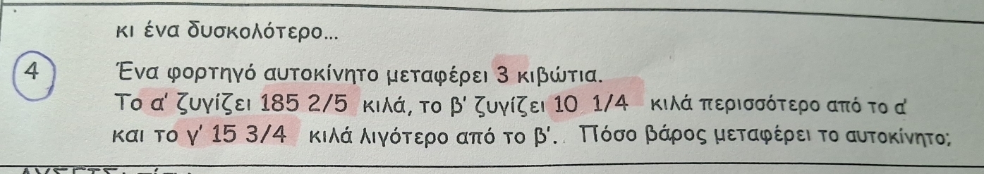 κι ένα δυσκολότερο... 
4 Ένα φορτηγό αυτοκίνητο μεταφέρει 3 κιβώτια. 
Το α ζυγίζει 185 2/5 κιλά, το beta ' ζυγίζει 10 1/4 κιλά περισσότερο από το α 
και το γ' 15 3/4 κιλά λιγότερο από το B' τ Πόόσοα Ββάρος μεταφέρει το αυτοκίνητο; a