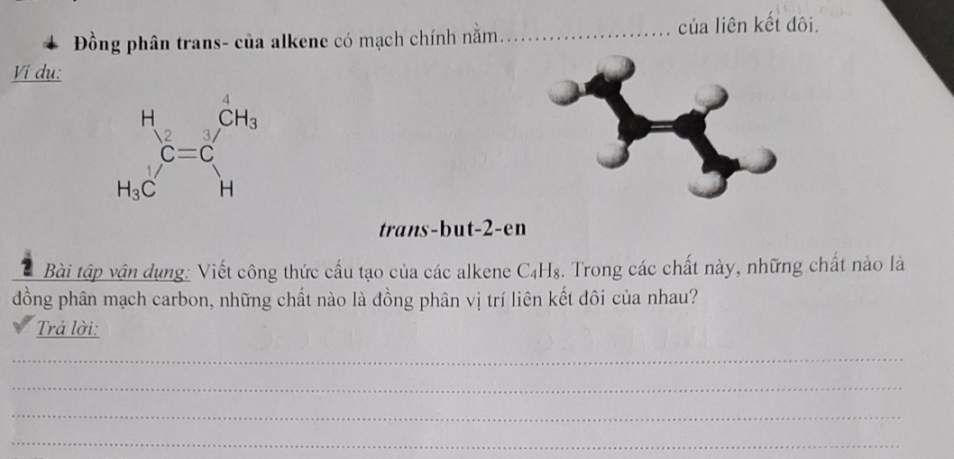 Đồng phân trans- của alkene có mạch chính nằm _của liên kết đôi.
Vi du:
trans-but-2-en
Bài tập vận dụng: Viết công thức cấu tạo của các alkene C₄H₈. Trong các chất này, những chất nào là
đồng phân mạch carbon, những chất nào là đồng phân vị trí liên kết đôi của nhau?
Trả lời:
_
_
_
_