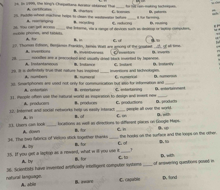 on
to cle
24. In 1999, the king's Chaipattana Aerator obtained Thai _for his rain-making techniques.
A. certificates B. charters C. licenses D. patents
mm.
wch.
25. Paddle-wheel machine helps to clean the wastewater before_ it for farming.
A. rearranging B. recycling C. reducing D. reusing
g P
26. You can get access _the Interne, via a range of devices such as desktop or laptop computers,
he n
mobile phones, and tablets. 
A. for C. of D. to or
B. in
fu
27. Thomas Edison, Benjamin Franklin, James Watt are among of the greatest of all time. ov
A. inventions B. inventiveness C inventors D. invents
in
28. _noodles are a precooked and usually dried block invented by Japanese.
A. Instantaneous B. Instance C. Instant D. Instantly .
29. It is definitely true that nature has inspired _inventions and technologies.
A. numbers B. numeral C. numerical D. numerous
30. Smartphones are used not only for communication but also for information and _,.
A. entertain B. entertainer C. entertaining D. entertainment
31. People often use the natural world as inspiration to design and invent new _.
A. producers B. produces C. productions D. products
32. Internet and social networks help us easily interact _people all over the world.
A. in B. of C. on D. with
33. Users can look _locations as well as directions to different places on Google Maps.
A. down B. for C. in D. up
34. The two fabrics of Velcro stick together thanks _the hooks on the surface and the loops on the other.
A. by B. for C. of D. to
35. If you get a laptop as a reward, what w ill you use it _?
A. by B. for C. to D. with
36. Scientists have invented artificially intelligent computer systems _of answering questions posed in
natural language.
A. able B. aware C. capable D. fond