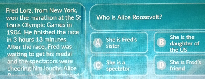 Fred Lorz, from New York,
won the marathon at the St Who is Alice Roosevelt?
Louis Olympic Games in
1904. He fınished the race
in 3 hours 13 minutes. She is Fred's She is the
After the race, Fred was sister. daughter of
waiting to get his medal the US
and the spectators were She is a She is Fred's
cheering him loudly. Alice spectator. friend.