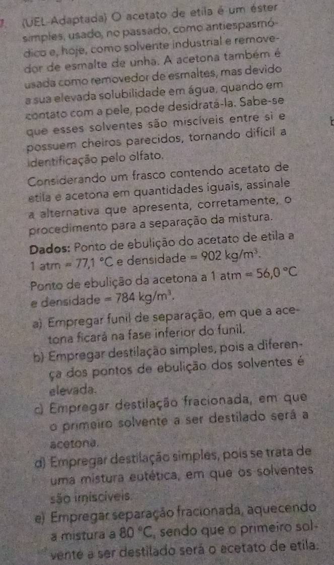 7  (UEL-Adaptada) O acetato de etila é um éster
simples, usado, no passado, como antiespasmó-
dico e, hoje, como solvente industrial e remove-
dor de esmalte de unha. A acetona também é
usada como removedor de esmaltes, más devido
a sua elevada solubilidade em água, quando em
contato com a pele, pode desidratá-la. Sabe-se
que esses solventes são miscíveis entre si e
possuem cheiros parecidos, tornando difícil a
identificação pelo olfato.
Considerando um frasco contendo acetato de
étila e acetona em quantidades iguais, assinale
a alternativa que apresenta, corretamente, o
procedimento para a separação da mistura.
Dados: Ponto de ebulição do acetato de etila a
1atm=77,1°C e densidade =902kg/m^3.
Ponto de ebulição da acetona a 1atm=56,0°C
e densidade =784kg/m^3.
a) Empregar funil de separação, em que a ace
tona ficará na fase inferior do funil.
b) Empregar destilação simples, pois a diferen-
ça dos pontos de ebulição dos solventes é
elevada.
) Empregar destilação fracionada, em que
o primeiro solvente a ser destilado será a
acetona.
d) Empregar destilação simples, pois se trata de
uma mistura eutética, em que os solventes
são imiscíveis
e) Empregar separação fracionada, aquecendo
a mistura a 80°C , sendo que o primeiro sol-
vente a ser destilado será o acetato de etila.