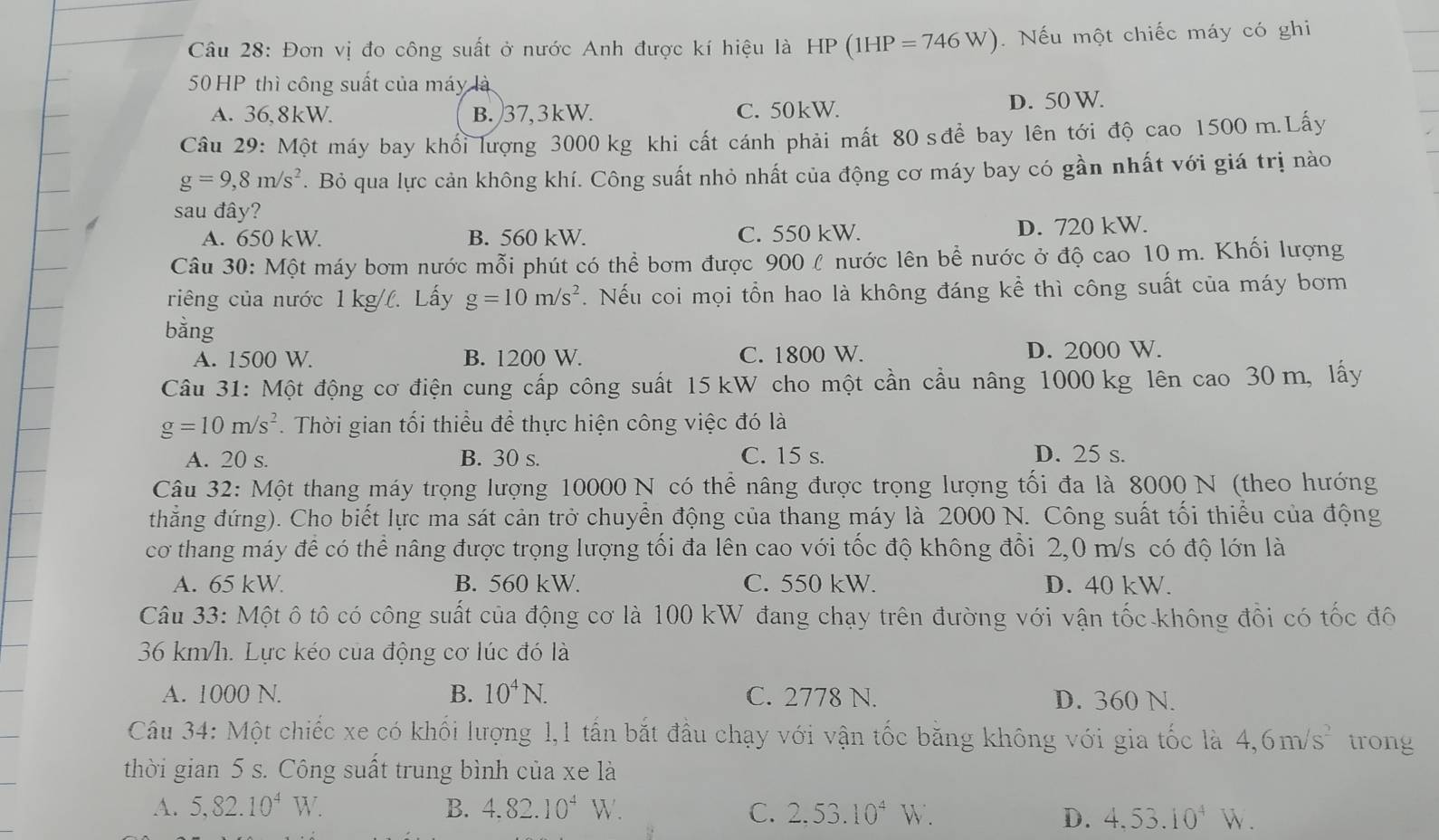 Đơn vị đo công suất ở nước Anh được kí hiệu là HI ) (1HP=746W). Nếu một chiếc máy có ghi
50 HP thì công suất của máy là
A. 36,8kW. B. 37,3kW. C. 50kW. D. 50 W.
Câu 29: Một máy bay khổi lượng 3000 kg khi cất cánh phải mất 80 sđể bay lên tới độ cao 1500 m.Lấy
g=9,8m/s^2. Bỏ qua lực cản không khí. Công suất nhỏ nhất của động cơ máy bay có gần nhất với giá trị nào
sau đây?
A. 650 kW. B. 560 kW. C. 550 kW. D. 720 kW.
Câu 30: Một máy bơm nước mỗi phút có thể bơm được 900 l nước lên bể nước ở độ cao 10 m. Khối lượng
riêng của nước 1 kg/l. Lấy g=10m/s^2. Nếu coi mọi tổn hao là không đáng kể thì công suất của máy bơm
bằng
A. 1500 W. B. 1200 W. C. 1800 W. D. 2000 W.
Câu 31: Một động cơ điện cung cấp công suất 15 kW cho một cần cầu nâng 1000 kg lên cao 30 m, lấy
g=10m/s^2. Thời gian tối thiểu để thực hiện công việc đó là
A. 20 s. B. 30 s. C. 15 s. D. 25 s.
Câu 32: Một thang máy trọng lượng 10000 N có thể nâng được trọng lượng tối đa là 8000 N (theo hướng
thẳng đứng). Cho biết lực ma sát cản trở chuyền động của thang máy là 2000 N. Công suất tối thiếu của động
cơ thang máy để có thể nâng được trọng lượng tổi đa lên cao với tốc độ không đổi 2,0 m/s có độ lớn là
A. 65 kW B. 560 kW. C. 550 kW. D. 40 kW.
Câu 33: Một ô tô có công suất của động cơ là 100 kW đang chạy trên đường với vận tốc không đồi có tốc đô
36 km/h. Lực kéo của động cơ lúc đó là
A. 1000 N. B. 10^4N. C. 2778 N. D. 360 N.
Câu 34: Một chiếc xe có khối lượng 1,1 tấn bắt đầu chạy với vận tốc băng không với gia tốc là 4,6m/s^2 trong
thời gian 5 s. Công suất trung bình của xe là
A. 5,82.10^4W. B. 4.82.10^4W. C. 2,53.10^4W.
D. 4.53.10^4W