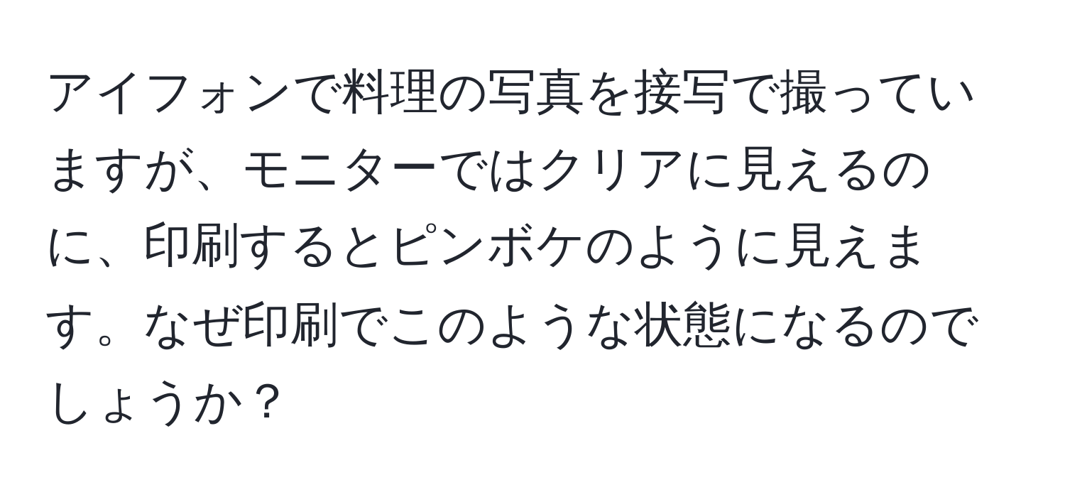 アイフォンで料理の写真を接写で撮っていますが、モニターではクリアに見えるのに、印刷するとピンボケのように見えます。なぜ印刷でこのような状態になるのでしょうか？