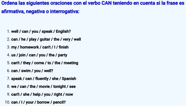 Ordena las siguientes oraciones con el verbo CAN teniendo en cuenta si la frase es 
afirmativa, negativa o interrogativa: 
1. well / can / you / speak / English? 
2. can / he / play / guitar / the / very / well 
3. my / homework / can't / I / finish 
4. us / join / can / you / the / party 
5. can't / they / come / to / the / meeting 
6. can / swim / you / well? 
7. speak / can / fluently / she / Spanish 
8. we / can / the / movie / tonight / see 
9. can't / she / help / you / right / now 
10. can / I / your / borrow / pencil?