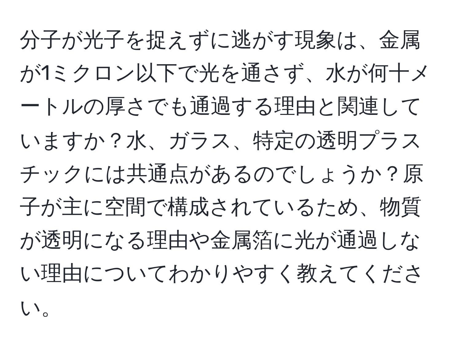 分子が光子を捉えずに逃がす現象は、金属が1ミクロン以下で光を通さず、水が何十メートルの厚さでも通過する理由と関連していますか？水、ガラス、特定の透明プラスチックには共通点があるのでしょうか？原子が主に空間で構成されているため、物質が透明になる理由や金属箔に光が通過しない理由についてわかりやすく教えてください。