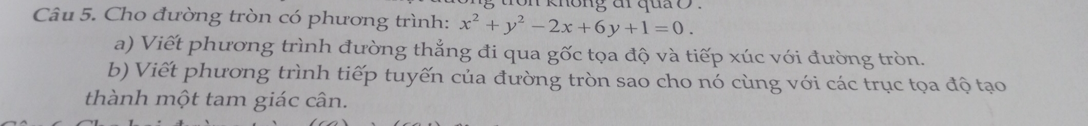 knông đi quả o. 
Câu 5. Cho đường tròn có phương trình: x^2+y^2-2x+6y+1=0. 
a) Viết phương trình đường thẳng đi qua gốc tọa độ và tiếp xúc với đường tròn. 
b) Viết phương trình tiếp tuyến của đường tròn sao cho nó cùng với các trục tọa độ tạo 
thành một tam giác cân.