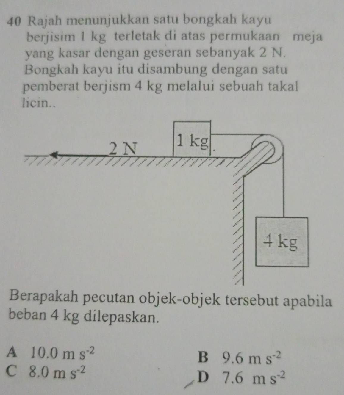 Rajah menunjukkan satu bongkah kayu
berjisim 1 kg terletak di atas permukaan meja
yang kasar dengan geseran sebanyak 2 N.
Bongkah kayu itu disambung dengan satu
pemberat berjism 4 kg melalui sebuah takal
licin..
Berapakah pecutan objek-objek tersebut apabila
beban 4 kg dilepaskan.
A 10.0ms^(-2)
B 9.6ms^(-2)
C 8.0ms^(-2)
D 7.6ms^(-2)