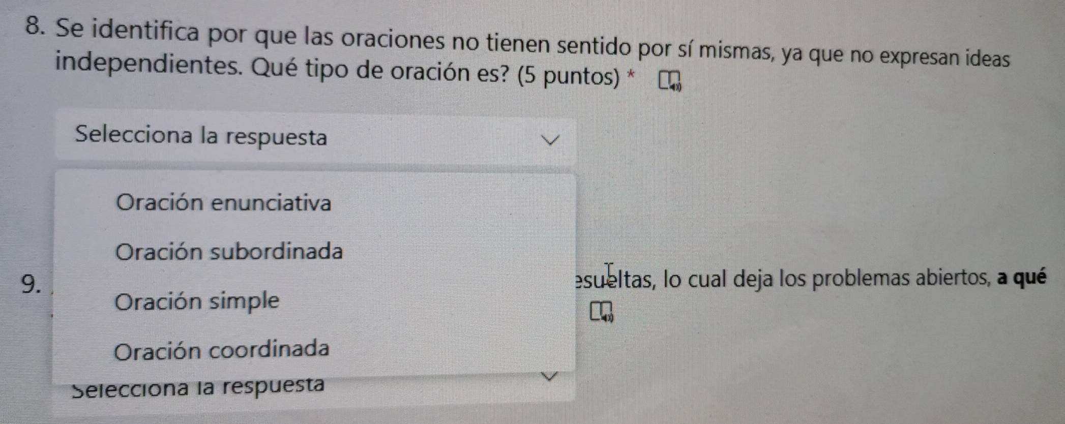 Se identifica por que las oraciones no tienen sentido por sí mismas, ya que no expresan ideas
independientes. Qué tipo de oración es? (5 puntos) *
Selecciona la respuesta
Oración enunciativa
Oración subordinada
9. esueltas, lo cual deja los problemas abiertos, a qué
Oración simple
Oración coordinada
Selecciona la respuesta