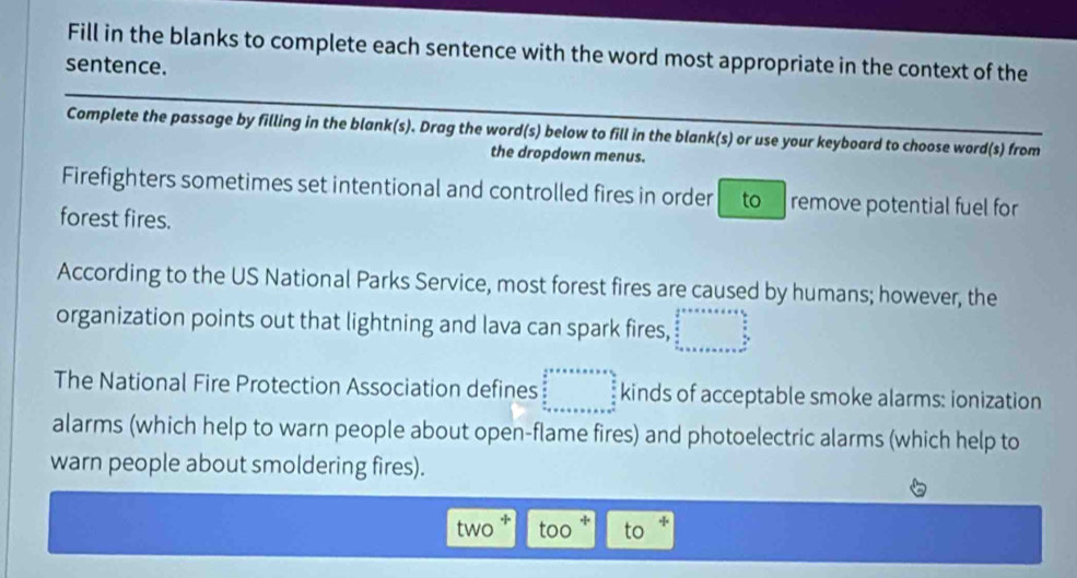 Fill in the blanks to complete each sentence with the word most appropriate in the context of the 
sentence. 
Complete the passage by filling in the blank(s). Drag the word(s) below to fill in the blank(s) or use your keyboard to choose word(s) from 
the dropdown menus. 
Firefighters sometimes set intentional and controlled fires in order to remove potential fuel for 
forest fires. 
According to the US National Parks Service, most forest fires are caused by humans; however, the 
organization points out that lightning and lava can spark fires, 
The National Fire Protection Association defines kinds of acceptable smoke alarms: ionization 
alarms (which help to warn people about open-flame fires) and photoelectric alarms (which help to 
warn people about smoldering fires). 
two too to