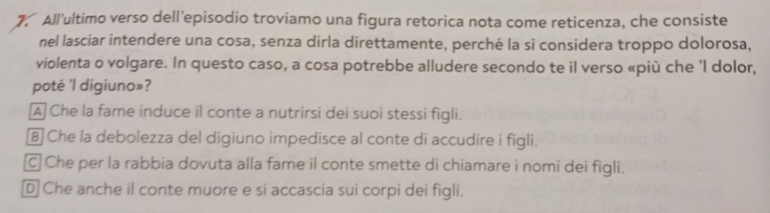 All'ultimo verso dell’episodio troviamo una figura retorica nota come reticenza, che consiste
nel lasciar intendere una cosa, senza dirla direttamente, perché la si considera troppo dolorosa,
violenta o volgare. In questo caso, a cosa potrebbe alludere secondo te il verso «più che ’l dolor,
poté 'l digiuno»?
A Che la fame induce il conte a nutrirsi dei suoi stessi figli.
B Che la debolezza del digiuno impedisce al conte di accudire i figli.
Che per la rabbia dovuta alla fame il conte smette di chiamare i nomi dei figli.
D Che anche il conte muore e si accascia sui corpi dei figli.