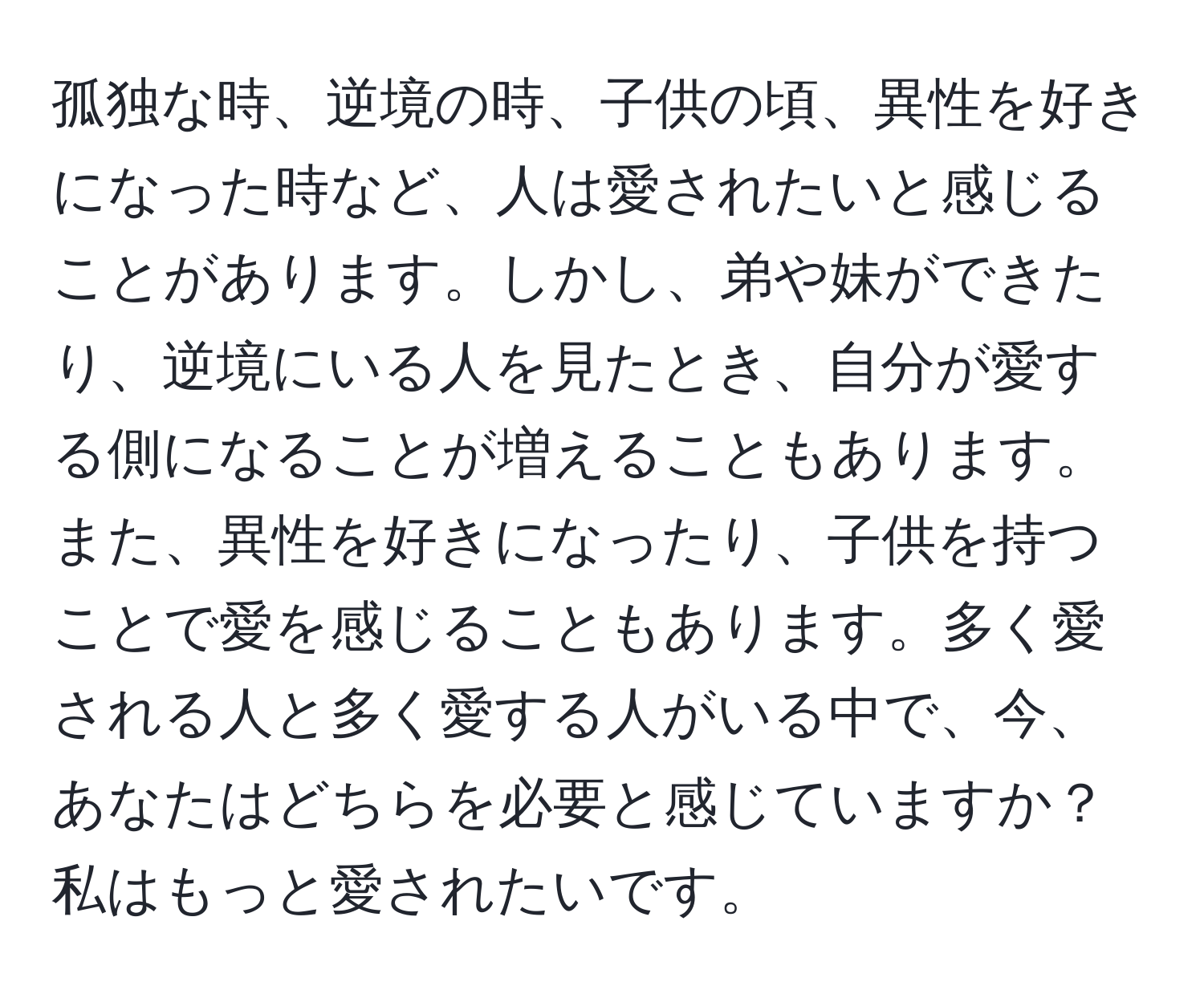 孤独な時、逆境の時、子供の頃、異性を好きになった時など、人は愛されたいと感じることがあります。しかし、弟や妹ができたり、逆境にいる人を見たとき、自分が愛する側になることが増えることもあります。また、異性を好きになったり、子供を持つことで愛を感じることもあります。多く愛される人と多く愛する人がいる中で、今、あなたはどちらを必要と感じていますか？私はもっと愛されたいです。