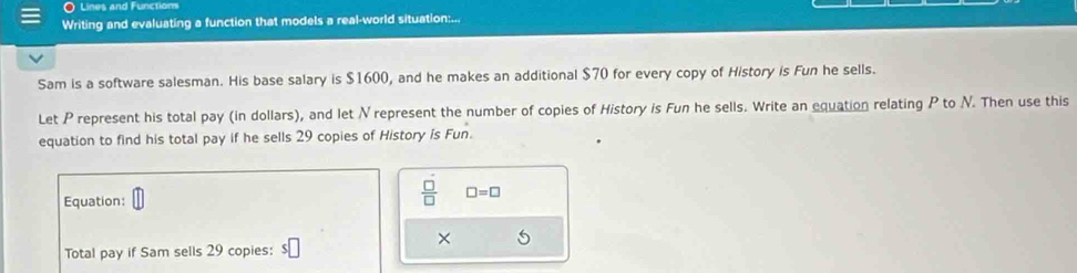 Lines and Functions 
Writing and evaluating a function that models a real-world situation:... 
Sam is a software salesman. His base salary is $1600, and he makes an additional $70 for every copy of History is Fun he sells. 
Let P represent his total pay (in dollars), and let Nrepresent the number of copies of History is Fun he sells. Write an equation relating P to N. Then use this 
equation to find his total pay if he sells 29 copies of History is Fun. 
Equation:
 □ /□   □ =□
Total pay if Sam sells 29 copies: $□
×
