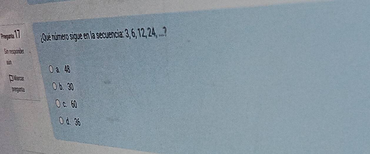 Pregunta 17 ¿Qué número sigue en la secuencia: 3, 6, 12, 24, ...?
Sin responder
ain
a. 48
] Marcar
pregunta
b. 30
c. 60
d. 36