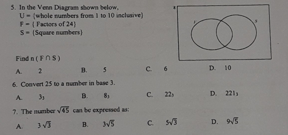 In the Venn Diagram shown below,
U= whole numbers from 1 to 10 inclusive
F=  Factors of 24
S= Square numbers
Find n(F∩ S)
A. 2 B. 5 C. 6 D. 10
6. Convert 25 to a number in base 3.
A. 3_3 B. 8_3 C. 22 D. 221_3
7. The number sqrt(45) can be expressed as:
A. 3sqrt(3) B. 3sqrt(5) C. 5sqrt(3) D. 9sqrt(5)