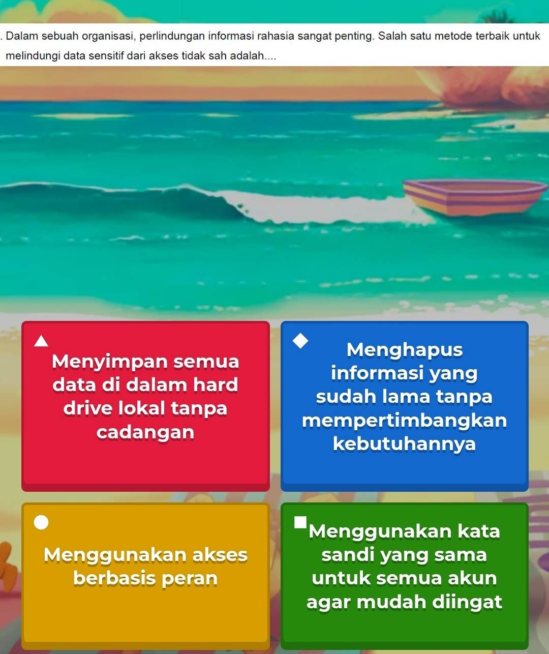 Dalam sebuah organisasi, perlindungan informasi rahasia sangat penting. Salah satu metode terbaik untuk
melindungi data sensitif dari akses tidak sah adalah....
Menghapus
Menyimpan semua
data di dalam hard
informasi yang
drive lokal tanpa
sudah lama tanpa
mempertimbangkan
cadangan
kebutuhannya
Menggunakan kata
Menggunakan akses sandi yang sama
berbasis peran untuk semua akun
agar mudah diingat