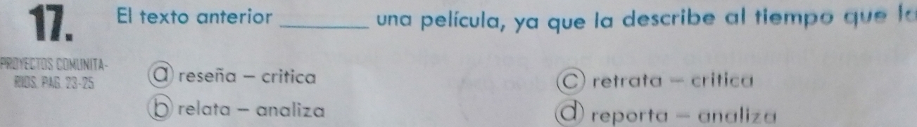 El texto anterior _una película, ya que la describe al tiempo que la
PROYECTOS COMUNITA- a reseña - critica
RIOS. PAG. 23 - 25 C) retrata - crítica
Ö relata - analiza reporta - analiza