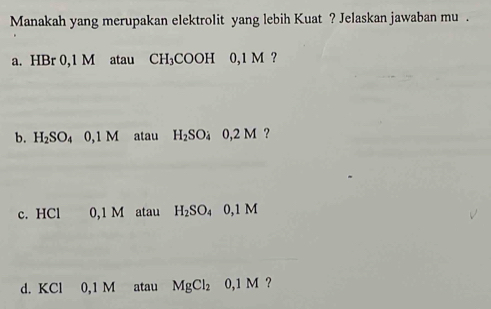 Manakah yang merupakan elektrolit yang lebih Kuat ? Jelaskan jawaban mu .
a. HBr 0,1 M atau CH₃COOH 0,1 M ?
b. H₂SO₄ 0,1 M atau H_2SO_40,2M ?
c. HCl 0,1 M atau H_2SO_40,1M
d. KCl 0,1 M atau MgCl_2 0,1M ?