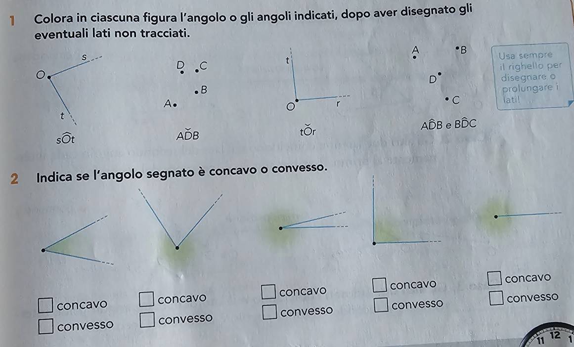 Colora in ciascuna figura l’angolo o gli angoli indicati, dopo aver disegnato gli
eventuali lati non tracciati.
A B
s Usa sempre
C
t
il righello per
D disegnare o
B
A. prolungare i
r
C latil
t
swidehat Ot
Awidehat ADB
tor
Awidehat DB e Bwidehat DC
2 Indica se l'angolo segnato è concavo o convesso.
□ 
□ 
□ concavo □ concavo concavo concavo □ concavo
convesso convesso convesso convesso convesso
12
11 1