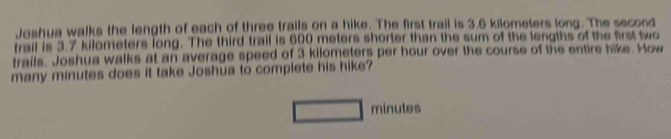 Joshua walks the length of each of three trails on a hike. The first trail is 3.6 kilometers long. The second 
trail is 3.7 kilometers long. The third trail is 600 meters shorter than the sum of the lengths of the first two 
trails. Joshua walks at an average speed of 3 kilometers per hour over the course of the entire hike. How 
many minutes does it take Joshūa to complete his hike?
minutes